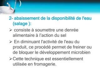 )
2- abaissement de la disponibilité de l'eau
(salage ):
 consiste à soumettre une denrée
alimentaire à l’action du sel
 En diminuant l'activité de l'eau du
produit, ce procédé permet de freiner ou
de bloquer le développement microbien
Cette technique est essentiellement
utilisée en fromagerie.
 