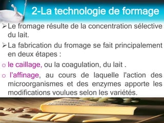 2-La technologie de formage
Le fromage résulte de la concentration sélective
du lait.
La fabrication du fromage se fait principalement
en deux étapes :
o le caillage, ou la coagulation, du lait .
o l’affinage, au cours de laquelle l'action des
microorganismes et des enzymes apporte les
modifications voulues selon les variétés.
 