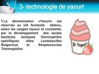 3- technologie de yaourt
•La dénomination «Yaourt» est
réservée au lait fermenté obtenu,
selon les usages loyaux et constants,
par le développement des seules
bactéries lactiques thermophiles
spécifiques dites Lactobacilles
Bulgaricus et Streptococcies
Thermophiles
 