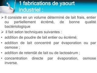 1 fabrications de yaourt
industriel :
 Il consiste en un volume déterminé de lait frais, entier
ou partiellement écrémé, de bonne qualité
bactériologique
 il fait selon techniques suivantes :
• addition de poudre de lait entier ou écrémé;
• addition de lait concentré par évaporation ou par
osmose ;
• addition de retentât de lait ou de lactosérum ;
• concentration directe par évaporation, osmose
inverse.
 