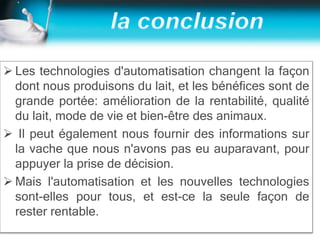  Les technologies d'automatisation changent la façon
dont nous produisons du lait, et les bénéfices sont de
grande portée: amélioration de la rentabilité, qualité
du lait, mode de vie et bien-être des animaux.
 Il peut également nous fournir des informations sur
la vache que nous n'avons pas eu auparavant, pour
appuyer la prise de décision.
 Mais l'automatisation et les nouvelles technologies
sont-elles pour tous, et est-ce la seule façon de
rester rentable.
 