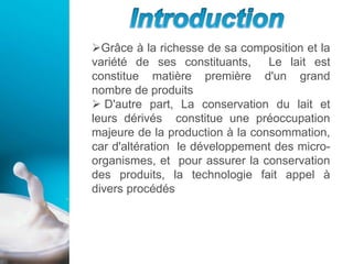 Grâce à la richesse de sa composition et la
variété de ses constituants, Le lait est
constitue matière première d'un grand
nombre de produits
 D'autre part, La conservation du lait et
leurs dérivés constitue une préoccupation
majeure de la production à la consommation,
car d'altération le développement des micro-
organismes, et pour assurer la conservation
des produits, la technologie fait appel à
divers procédés
 