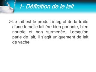 1- Définition de le lait
Le lait est le produit intégral de la traite
d’une femelle laitière bien portante, bien
nourrie et non surmenée. Lorsqu’on
parle de lait, il s’agit uniquement de lait
de vache
 