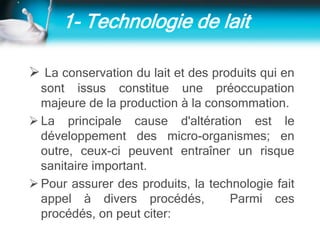 1- Technologie de lait
 La conservation du lait et des produits qui en
sont issus constitue une préoccupation
majeure de la production à la consommation.
 La principale cause d'altération est le
développement des micro-organismes; en
outre, ceux-ci peuvent entraîner un risque
sanitaire important.
 Pour assurer des produits, la technologie fait
appel à divers procédés, Parmi ces
procédés, on peut citer:
 
