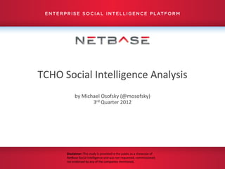 TCHO Social Intelligence Analysis
           by Michael Osofsky (@mosofsky)
                  3rd Quarter 2012




      Disclaimer: This study is provided to the public as a showcase of
      NetBase Social Intelligence and was not requested, commissioned,
      nor endorsed by any of the companies mentioned.
 