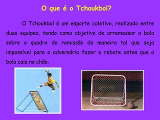 O que é o Tchoukbol?	O Tchoukbol é um esporte coletivo, realizado entre duas equipes, tendo como objetivo de arremessar a bola sobre o quadro de remissão de maneira tal que seja impossível para o adversário fazer o rebote antes que a bola caia no chão.