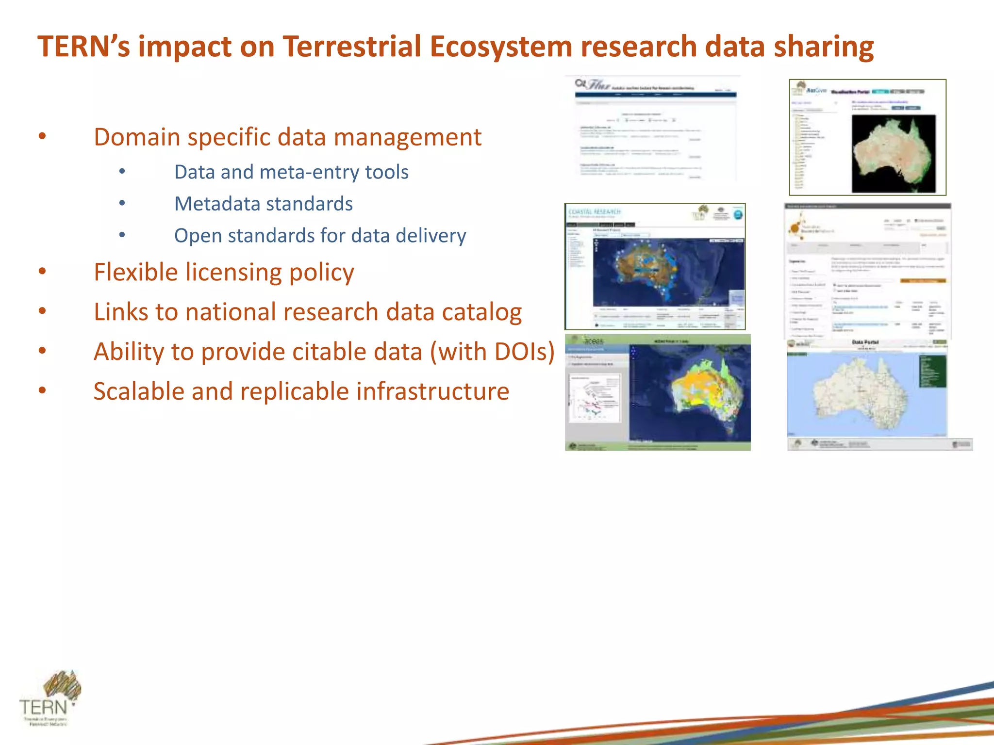 TERN’s impact on Terrestrial Ecosystem research data sharing
• Domain specific data management
• Data and meta-entry tools
• Metadata standards
• Open standards for data delivery
• Flexible licensing policy
• Links to national research data catalog
• Ability to provide citable data (with DOIs)
• Scalable and replicable infrastructure
 