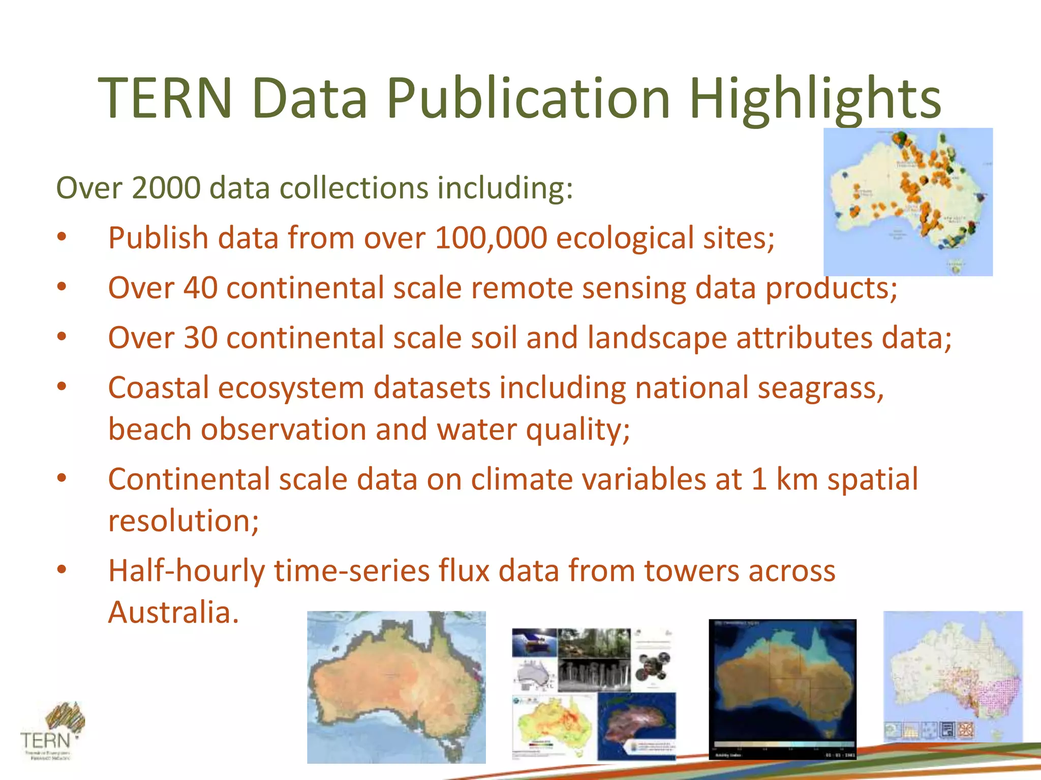 TERN Data Publication Highlights
Over 2000 data collections including:
• Publish data from over 100,000 ecological sites;
• Over 40 continental scale remote sensing data products;
• Over 30 continental scale soil and landscape attributes data;
• Coastal ecosystem datasets including national seagrass,
beach observation and water quality;
• Continental scale data on climate variables at 1 km spatial
resolution;
• Half-hourly time-series flux data from towers across
Australia.
 