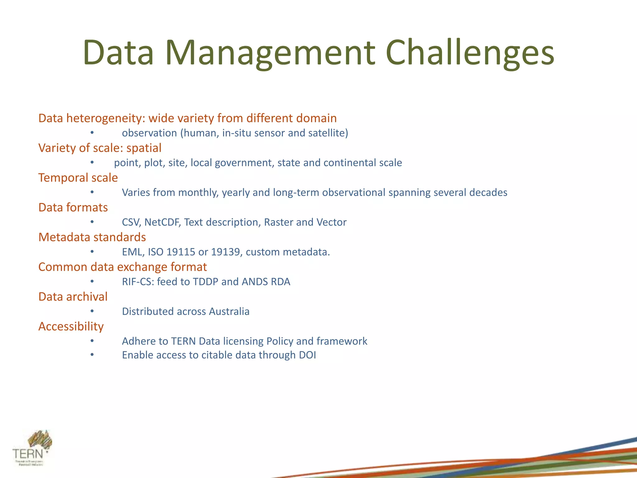 Data Management Challenges
Data heterogeneity: wide variety from different domain
• observation (human, in-situ sensor and satellite)
Variety of scale: spatial
• point, plot, site, local government, state and continental scale
Temporal scale
• Varies from monthly, yearly and long-term observational spanning several decades
Data formats
• CSV, NetCDF, Text description, Raster and Vector
Metadata standards
• EML, ISO 19115 or 19139, custom metadata.
Common data exchange format
• RIF-CS: feed to TDDP and ANDS RDA
Data archival
• Distributed across Australia
Accessibility
• Adhere to TERN Data licensing Policy and framework
• Enable access to citable data through DOI
 