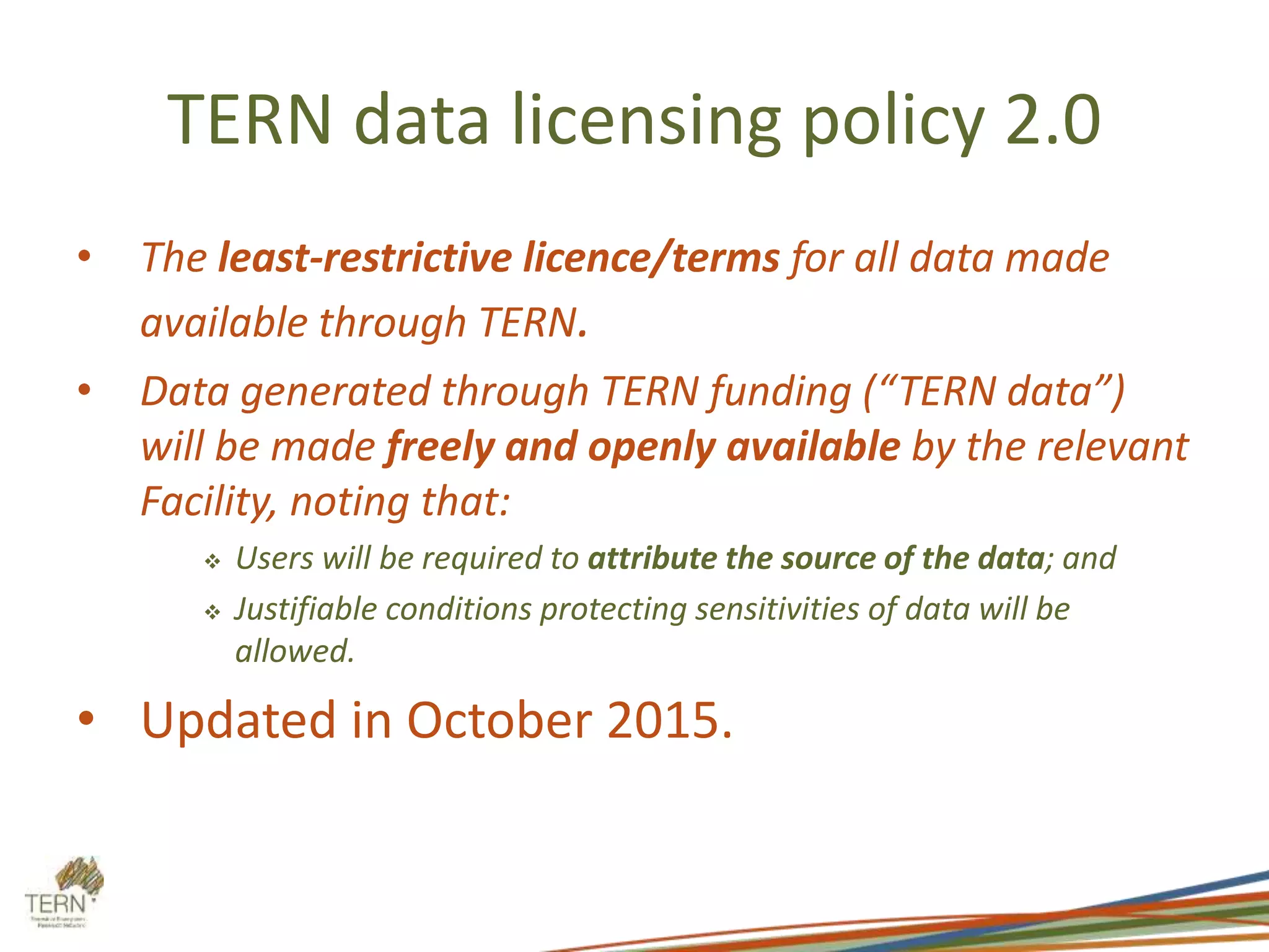 TERN data licensing policy 2.0
• The least-restrictive licence/terms for all data made
available through TERN.
• Data generated through TERN funding (“TERN data”)
will be made freely and openly available by the relevant
Facility, noting that:
 Users will be required to attribute the source of the data; and
 Justifiable conditions protecting sensitivities of data will be
allowed.
• Updated in October 2015.
 