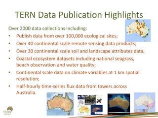 TERN Data Publication Highlights
Over 2000 data collections including:
• Publish data from over 100,000 ecological sites;
• Over 40 continental scale remote sensing data products;
• Over 30 continental scale soil and landscape attributes data;
• Coastal ecosystem datasets including national seagrass,
beach observation and water quality;
• Continental scale data on climate variables at 1 km spatial
resolution;
• Half-hourly time-series flux data from towers across
Australia.
 