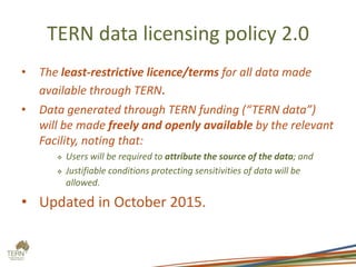 TERN data licensing policy 2.0
• The least-restrictive licence/terms for all data made
available through TERN.
• Data generated through TERN funding (“TERN data”)
will be made freely and openly available by the relevant
Facility, noting that:
 Users will be required to attribute the source of the data; and
 Justifiable conditions protecting sensitivities of data will be
allowed.
• Updated in October 2015.
 