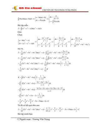CHUYÊN ĐỀ TÍCH PHÂN TỪNG PHẦN

P (x) ln(ax b)dx

u ln(ax b)
dv P (x) dx

du

a
ax b

v

P (x) dx

Bài tập mẫu :
( x3

I

x2

x) ln( x 2

x) d x

Giải:
Chọn
u

ln( x 2

dv

( x3

( x 2 x) '
du
dx
x2 x
x 4 x3 x 2
v
4 3 2

x)
x2

x)dx

du
v

2x 1
dx
x2 x
x 4 x3 x 2
4 3 2

2x 1
dx
x2 x
1
v
(3x 4 4 x3 6 x 2 )
12
du

suy ra,
1
1
2x 1
(3x 4 4 x3 6 x 2 ) ln( x 2 x)
(3x 4 4 x3 6 x 2 ) 2
dx
12
12
x x
1
1
2x 1
I
(3 x 4 4 x 3 6 x 2 ) ln( x 2 x)
(3 x 3 4 x 2 6 x)
dx
12
12
x 1
1
1
1
(3x 4 4 x 3 6 x 2 ) ln( x 2 x)
(3 x 3 4 x 2 6 x) 2
dx
12
12
x 1
1
1
(3x 4 4 x 3 6 x 2 ) ln( x 2 x)
K
12
12

I

K

(3 x 3 4 x 2 6 x) 2

1
x 1

dx

2(3 x 3 4 x 2 6 x)

3x3 4 x 2 6 x
dx
x 1

2(3 x 3 4 x 2 6 x)

3x 2 ( x 1) x( x 1) 5( x 1) 5
dx
x 1

6 x 3 5 x 2 11x 5
3 4
x
2

5
x 1

dx

5 3 11 2
x
x 5 x 5ln(x 1) C
3
2

Từ đó có kết quả như sau:
I

1
(3x 4
12

4 x 3 6 x 2 ) ln( x 2

x)

1 3 4
x
12 2

Bài tập minh họa:

5 Người soạn : Trương Văn Trọng

5 3 11 2
x
x 5 x 5ln(x 1)
3
2

C

 
