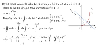 10) Tính diện tích phần mặt phẳng bởi các đường 𝑥 = 0, 𝑥 + 𝑦 = 1 và 𝑦 = 𝑥2
, 𝑥 ≥ 0
1
1
𝐴
𝑂
Hoành độ của 𝐴 là nghiệm > 0 của phương trình 𝑥2
= 1 − 𝑥
Theo công thức 𝑆 =
𝐷
𝑑𝑥𝑑𝑦
⇒ 𝑥𝐴 =
5 − 1
2
Mà 𝐷 xác định bởi
0 ≤ 𝑥 ≤
5−1
2
𝑥2
≤ 𝑦 ≤ 1 − 𝑥
⇒
𝐷
𝑑𝑥𝑑𝑦 =
0
5−1
2
𝑑𝑥
𝑥2
1−𝑥
𝑑𝑦 =
0
5−1
2
1 − 𝑥 − 𝑥2
𝑑𝑥
= 𝑥 −
𝑥2
2
−
𝑥3
3
5 − 1
2
0
=
5 − 1
2
−
1
2
5 − 1
2
2
−
1
3
5 − 1
2
3
𝑥
𝑦
 