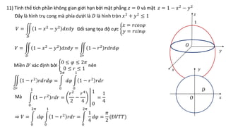 11) Tính thể tích phần không gian giới hạn bởi mặt phẳng 𝑧 = 0 và mặt 𝑧 = 1 − 𝑥2
− 𝑦2
𝑂
𝑥
𝑦
𝑧
𝑥
𝑦
𝑂
1
𝑉 =
𝐷
1 − 𝑥2
− 𝑦2
𝑑𝑥𝑑𝑦
Đây là hình trụ cong mà phía dưới là 𝐷 là hình tròn 𝑥2 + 𝑦2 ≤ 1
𝐷
Đổi sang tọa độ cực
𝑥 = 𝑟𝑐𝑜𝑠𝜑
𝑦 = 𝑟𝑠𝑖𝑛𝜑
𝑉 =
𝐷
1 − 𝑥2 − 𝑦2 𝑑𝑥𝑑𝑦 =
𝐷′
1 − 𝑟2 𝑟𝑑𝑟𝑑𝜑
Miền 𝐷’ xác định bởi
0 ≤ 𝜑 ≤ 2𝜋
0 ≤ 𝑟 ≤ 1
nên
𝐷′
1 − 𝑟2 𝑟𝑑𝑟𝑑𝜑 =
0
2𝜋
𝑑𝜑
0
1
1 − 𝑟2 𝑟𝑑𝑟
Mà
0
1
1 − 𝑟2 𝑟𝑑𝑟 =
𝑟2
2
−
𝑟4
4
1
0
=
1
4
⇒ 𝑉 =
0
2𝜋
𝑑𝜑
0
1
1 − 𝑟2 𝑟𝑑𝑟 =
0
2𝜋
1
4
𝑑𝜑 =
𝜋
2
(Đ𝑉𝑇𝑇)
 