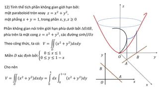 12) Tính thể tích phần không gian giới hạn bởi:
mặt paraboloid tròn xoay 𝑧 = 𝑥2 + 𝑦2,
𝑂 𝑦
𝑥
mặt phẳng 𝑥 + 𝑦 = 1, trong phần 𝑥, 𝑦, 𝑧 ≥ 0
𝑧
𝑂
𝐴
𝐵
𝐴
𝐵
Phần không gian nói trên giới hạn phía dưới bởi 𝑂𝐴𝐵,
phía trên là mặt cong 𝑧 = 𝑥2 + 𝑦2, các đường sinh//𝑂𝑧
Theo công thức, ta có: 𝑉 =
𝐷
𝑥2 + 𝑦2 𝑑𝑥𝑑𝑦
Miền 𝐷 xác định bởi:
0 ≤ 𝑥 ≤ 1
0 ≤ 𝑦 ≤ 1 − 𝑥
Cho nên
𝑉 =
𝐷
𝑥2 + 𝑦2 𝑑𝑥𝑑𝑦 =
0
1
𝑑𝑥
0
1−𝑥
𝑥2 + 𝑦2 𝑑𝑦
𝑥
𝑦
 