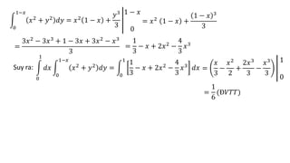 0
1−𝑥
𝑥2 + 𝑦2 𝑑𝑦 = 𝑥2 1 − 𝑥 +
𝑦3
3
1 − 𝑥
0
= 𝑥2 1 − 𝑥 +
1 − 𝑥 3
3
=
3𝑥2
− 3𝑥3
+ 1 − 3𝑥 + 3𝑥2
− 𝑥3
3
=
1
3
− 𝑥 + 2𝑥2
−
4
3
𝑥3
Suy ra:
0
1
𝑑𝑥
0
1−𝑥
𝑥2 + 𝑦2 𝑑𝑦 =
0
1
1
3
− 𝑥 + 2𝑥2 −
4
3
𝑥3 𝑑𝑥 =
𝑥
3
−
𝑥2
2
+
2𝑥3
3
−
𝑥3
3
1
0
=
1
6
(Đ𝑉𝑇𝑇)
 