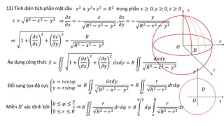 13) Tính diện tích phần mặt cầu 𝑥2 + 𝑦2+ 𝑧2 = 𝑅2 trong phần 𝑥 ≥ 0, 𝑦 ≥ 0, 𝑧 ≥ 0
𝑧 = 𝑅2 − 𝑥2 − 𝑦2
⇒
𝜕𝑧
𝜕𝑥
= −
𝑥
𝑅2 − 𝑥2 − 𝑦2
,
𝜕𝑧
𝜕𝑦
= −
𝑦
𝑅2 − 𝑥2 − 𝑦2
⇒ 1 +
𝜕𝑧
𝜕𝑥
2
+
𝜕𝑧
𝜕𝑦
2
=
𝑅
𝑅2 − 𝑥2 − 𝑦2
Áp dụng công thức 𝑆 =
𝐷
1 +
𝜕𝑧
𝜕𝑥
2
+
𝜕𝑧
𝜕𝑦
2
𝑑𝑥𝑑𝑦 = 𝑅
𝐷
𝑑𝑥𝑑𝑦
𝑅2 − 𝑥2 − 𝑦2
𝐷
𝐷
Miền 𝐷′ xác định bởi
0 ≤ 𝜑 ≤
𝜋
2
0 ≤ 𝑟 ≤ 𝑅
⇒
Đổi sang tọa độ cực
𝑥 = 𝑟𝑐𝑜𝑠𝜑
𝑦 = 𝑟𝑠𝑖𝑛𝜑 ⇒ 𝑅
𝐷
𝑑𝑥𝑑𝑦
𝑅2 − 𝑥2 − 𝑦2
= 𝑅
𝐷′
𝑟
𝑅2 − 𝑟2
𝑑𝑟𝑑𝜑
𝑅
𝐷′
𝑟
𝑅2 − 𝑟2
𝑑𝑟𝑑𝜑 = 𝑅
0
𝜋/2
𝑑𝜑
𝑜
𝑅
𝑟
𝑅2 − 𝑟2
𝑑𝑟
𝑥
𝑥
𝑦
𝑦
𝑧
𝑂
𝑂
 