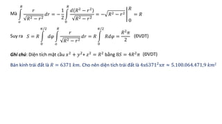 Mà
𝑜
𝑅
𝑟
𝑅2 − 𝑟2
𝑑𝑟 = −
1
2
0
𝑅
𝑑 𝑅2 − 𝑟2
𝑅2 − 𝑟2
= − 𝑅2 − 𝑟2
𝑅
0
= 𝑅
Suy ra 𝑆 = 𝑅
0
𝜋/2
𝑑𝜑
𝑜
𝑅
𝑟
𝑅2 − 𝑟2
𝑑𝑟 = 𝑅
0
𝜋/2
𝑅𝑑𝜑 =
𝑅2
𝜋
2
Ghi chú: Diện tích mặt cầu 𝑥2
+ 𝑦2
+ 𝑧2
= 𝑅2
bằng 8𝑆 = 4𝑅2
𝜋
Bán kính trái đất là 𝑅 = 6371 𝑘𝑚. Cho nên diện tích trái đất là 4x63712
x𝜋 ≈ 5.100.064.471,9 𝑘𝑚2
(ĐVDT)
(ĐVDT)
 