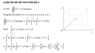 1) Tính
Ω
𝑥2 + 𝑦2 𝑑𝑥𝑑𝑦𝑑𝑧
Trong đó Ω là miền 0 ≤ 𝑥 ≤ 1, 0 ≤ 𝑦 ≤ 1, 0 ≤ 𝑧 ≤ 1
𝑂
𝑥
𝑦
𝑧
Ω
𝑥2 + 𝑦2 𝑑𝑥𝑑𝑦𝑑𝑧 =
0
1
𝑑𝑥
0
1
𝑑𝑦
0
1
𝑥2 + 𝑦2 𝑑𝑧
0
1
𝑥2
+ 𝑦2
𝑑𝑧 = 𝑥2
+ 𝑦2
Ta có
⇒
0
1
𝑑𝑦
0
1
𝑥2 + 𝑦2 𝑑𝑧 =
0
1
𝑥2 + 𝑦2 𝑑𝑦 = 𝑥2 +
1
3
⇒
0
1
𝑑𝑥
0
1
𝑑𝑦
0
1
𝑥2 + 𝑦2 𝑑𝑧 =
0
1
𝑥2 +
1
3
𝑑𝑥 =
𝑥3
3
+
𝑥
3
1
0
=
2
3
LUYỆN TẬP BÀI TẬP TÍCH PHÂN BỘI 3
 