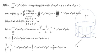 2) Tính Trong đó Ω giới hạn bởi 𝑥2
+ 𝑦2
= 1, 𝑧 = 𝑥2
+ 𝑦2
, 𝑧 = 0
Ω
𝑥2𝑦2𝑑𝑥𝑑𝑦𝑑𝑧
Đổi sang tọa độ trụ
𝑥 = 𝑟𝑐𝑜𝑠𝜑
𝑦 = 𝑟𝑠𝑖𝑛𝜑
𝑧 = 𝑧
⇒
Ω
𝑥2
𝑦2
𝑑𝑥𝑑𝑦𝑑𝑧 =
Ω′
𝑟5
𝑐𝑜𝑠2
𝜑𝑠𝑖𝑛2
𝜑𝑑𝑟𝑑𝜑𝑑𝑧
Miền Ω′ xác định bởi
0 ≤ 𝜑 ≤ 2𝜋
0 ≤ 𝑟 ≤ 1
0 ≤ 𝑧 ≤ 𝑟2
⇒
Suy ra
Ω′
𝑟5
𝑐𝑜𝑠2
𝜑𝑠𝑖𝑛2
𝜑𝑑𝑟𝑑𝜑𝑑𝑧 =
0
2𝜋
𝑑𝜑
0
1
𝑑𝑟
0
𝑟2
𝑟5
𝑐𝑜𝑠2
𝜑𝑠𝑖𝑛2
𝜑𝑑𝑧
Ta có:
0
𝑟2
𝑟5
𝑐𝑜𝑠2
𝜑𝑠𝑖𝑛2
𝜑𝑑𝑧 = 𝑟7
𝑐𝑜𝑠2
𝜑𝑠𝑖𝑛2
𝜑 ⇒
0
1
𝑑𝑟
0
𝑟2
𝑟5𝑐𝑜𝑠2𝜑𝑠𝑖𝑛2𝜑𝑑𝑧 =
0
1
𝑟7𝑐𝑜𝑠2𝜑𝑠𝑖𝑛2𝜑𝑑𝑟 =
1
8
𝑐𝑜𝑠2𝜑𝑠𝑖𝑛2𝜑 𝑥
𝑦
𝑧
𝑂
 