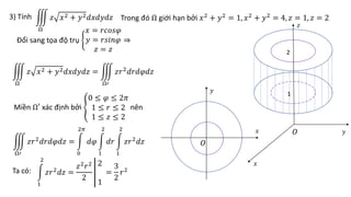 3) Tính Trong đó Ω giới hạn bởi 𝑥2
+ 𝑦2
= 1, 𝑥2
+ 𝑦2
= 4, 𝑧 = 1, 𝑧 = 2
Ω
𝑧 𝑥2 + 𝑦2𝑑𝑥𝑑𝑦𝑑𝑧
Đổi sang tọa độ trụ
𝑥 = 𝑟𝑐𝑜𝑠𝜑
𝑦 = 𝑟𝑠𝑖𝑛𝜑
𝑧 = 𝑧
⇒
Ω
𝑧 𝑥2 + 𝑦2𝑑𝑥𝑑𝑦𝑑𝑧 =
Ω′
𝑧𝑟2𝑑𝑟𝑑𝜑𝑑𝑧
Miền Ω′ xác định bởi
0 ≤ 𝜑 ≤ 2𝜋
1 ≤ 𝑟 ≤ 2
1 ≤ 𝑧 ≤ 2
nên
Ω′
𝑧𝑟2
𝑑𝑟𝑑𝜑𝑑𝑧 =
0
2𝜋
𝑑𝜑
1
2
𝑑𝑟
1
2
𝑧𝑟2
𝑑𝑧
Ta có:
1
2
𝑧𝑟2
𝑑𝑧 =
𝑧2
𝑟2
2
2
1
=
3
2
𝑟2
𝑂
𝑂
𝑥
𝑥
𝑦
𝑦
𝑧
1
2
 