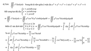 4) Tính Trong đó Ω nằm giữa 2 mặt cầu 𝑥2 + 𝑦2 + 𝑧2 = 1 và 𝑥2 + 𝑦2 + 𝑧2 = 4
Ω
𝑧2𝑑𝑥𝑑𝑦𝑑𝑧
Đổi sang tọa độ cầu
𝑥 = 𝜌𝑠𝑖𝑛𝜃𝑐𝑜𝑠𝜑
𝑦 = 𝜌𝑠𝑖𝑛𝜃𝑠𝑖𝑛𝜑
𝑧 = 𝜌𝑐𝑜𝑠𝜃
⇒
Ω
𝑧2𝑑𝑥𝑑𝑦𝑑𝑧 =
Ω′
𝜌2𝑐𝑜𝑠2𝜃 𝜌2𝑠𝑖𝑛𝜃𝑑𝜌𝑑𝜑𝑑𝜃 =
Ω′
𝜌4
𝑐𝑜𝑠2
𝜃𝑠𝑖𝑛𝜃𝑑𝜌𝑑𝜑𝑑𝜃
Miền Ω’ xác định bởi
0 ≤ 𝜑 ≤ 2𝜋
0 ≤ 𝜃 ≤ 𝜋
1 ≤ 𝜌 ≤ 2
⇒
Ω′
𝜌4
𝑐𝑜𝑠2
𝜃𝑠𝑖𝑛𝜃𝑑𝜌𝑑𝜑𝑑𝜃 =
0
2𝜋
𝑑𝜑
0
𝜋
𝑑𝜃
1
2
𝜌4
𝑐𝑜𝑠2
𝜃𝑠𝑖𝑛𝜃𝑑𝜌
Ta có
1
2
𝜌4
𝑐𝑜𝑠2
𝜃𝑠𝑖𝑛𝜃𝑑𝜌 =
31
5
𝑐𝑜𝑠2
𝜃𝑠𝑖𝑛𝜃
⇒
0
𝜋
𝑑𝜃
1
2
𝜌4
𝑐𝑜𝑠2
𝜃𝑠𝑖𝑛𝜃𝑑𝜌 =
0
𝜋
31
5
𝑐𝑜𝑠2
𝜃𝑠𝑖𝑛𝜃𝑑𝜃 = −
31
5
0
𝜋
𝑐𝑜𝑠2𝜃𝑑(𝑐𝑜𝑠𝜃) = −
31
15
𝑐𝑜𝑠3
𝜃
𝜋
0
=
62
15
⇒
0
2𝜋
𝑑𝜑
0
𝜋
𝑑𝜃
1
2
𝜌4
𝑐𝑜𝑠2
𝜃𝑠𝑖𝑛𝜃𝑑𝜌 =
124
15
 