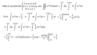 Ta có
0
1
𝑧𝑟2
𝑑𝑧 =
𝑟2
2
⇒
0
2𝑐𝑜𝑠𝜑
𝑑𝑟
0
1
𝑧𝑟2
𝑑𝑧 =
𝑜
2𝑐𝑜𝑠𝜑
𝑟2
2
𝑑𝑟 =
𝑟3
6
2𝑐𝑜𝑠𝜑
0
=
4
3
𝑐𝑜𝑠3𝜑
⇒
0
𝜋/2
𝑑𝜑
0
2𝑐𝑜𝑠𝜑
𝑑𝑟
0
1
𝑧𝑟2
𝑑𝑧 =
0
𝜋/2
4
3
𝑐𝑜𝑠3
𝜑𝑑𝜑
=
4
3
0
𝜋/2
1 − 𝑠𝑖𝑛2𝜑 𝑑 𝑠𝑖𝑛𝜑 = 𝑠𝑖𝑛𝜑 −
𝑠𝑖𝑛3
𝜑
3
𝜋/2
0
=
2
3
Miền Ω’ xác định bởi
0 ≤ 𝜑 ≤ 𝜋/2
0 ≤ 𝑟 ≤ 2𝑐𝑜𝑠𝜑
0 ≤ 𝑧 ≤ 1
nên
Ω′
𝑧𝑟2
𝑑𝑟𝑑𝜑𝑑𝑧 =
0
𝜋/2
𝑑𝜑
0
2𝑐𝑜𝑠𝜑
𝑑𝑟
0
1
𝑧𝑟2
𝑑𝑧
 