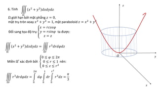 6. Tính
Ω
𝑥2
+ 𝑦2
𝑑𝑥𝑑𝑦𝑑𝑧
Ω giới hạn bởi mặt phẳng 𝑧 = 0,
mặt trụ tròn xoay 𝑥2
+ 𝑦2
= 1, mặt paraboloid 𝑧 = 𝑥2
+ 𝑦2
Đổi sang tọa độ trụ
𝑥 = 𝑟𝑐𝑜𝑠𝜑
𝑦 = 𝑟𝑠𝑖𝑛𝜑
𝑧 = 𝑧
ta được:
Ω
𝑥2 + 𝑦2 𝑑𝑥𝑑𝑦𝑑𝑧 =
Ω′
𝑟3𝑑𝑟𝑑𝜑𝑑𝑧
Miền Ω′ xác định bởi
0 ≤ 𝜑 ≤ 2𝜋
0 ≤ 𝑟 ≤ 1
0 ≤ 𝑧 ≤ 𝑟2
nên:
Ω′
𝑟3𝑑𝑟𝑑𝜑𝑑𝑧 =
0
2𝜋
𝑑𝜑
0
1
𝑑𝑟
0
𝑟2
𝑟3𝑑𝑧 =
𝜋
3
𝑂
𝑥
𝑦
𝑧
 