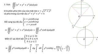 7. Tính
Ω
𝑥2 + 𝑦2 + 𝑧2 𝑑𝑥𝑑𝑦𝑑𝑧
Ω là phần phía trên của nửa mặt nón 𝑧 = 𝑥2 + 𝑦2
và phía trong của mặt cầu 𝑥2 + 𝑦2 + 𝑧2 = 4
Đổi sang tọa độ cầu
𝑥 = 𝜌𝑠𝑖𝑛𝜃𝑐𝑜𝑠𝜑
𝑦 = 𝜌𝑠𝑖𝑛𝜃𝑠𝑖𝑛𝜑
𝑧 = 𝜌𝑐𝑜𝑠𝜃
⇒
Ω
𝑥2 + 𝑦2 + 𝑧2 𝑑𝑥𝑑𝑦𝑑𝑧 =
Ω′
𝜌4𝑠𝑖𝑛𝜃 𝑑𝜌𝑑𝜑𝑑𝜃
Miền Ω’ xác định bởi
0 ≤ 𝜑 ≤ 2𝜋
0 ≤ 𝜃 ≤ 𝜋/4
0 ≤ 𝜌 ≤ 2
⇒
Ω′
𝜌4
𝑠𝑖𝑛𝜃𝑑𝜌𝑑𝜑𝑑𝜃 =
0
2𝜋
𝑑𝜑
0
𝜋/4
𝑑𝜃
0
2
𝜌4
𝑠𝑖𝑛𝜃𝑑𝜌 =
64𝜋
5
1 −
2
2
𝑂
𝑥
𝑦
𝑧
𝑂 𝑥
𝑦
 