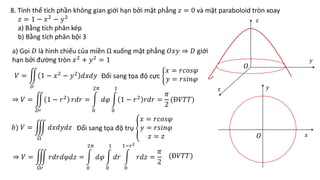 8. Tính thể tích phần không gian giới hạn bởi mặt phẳng 𝑧 = 0 và mặt paraboloid tròn xoay
𝑧 = 1 − 𝑥2
− 𝑦2
a) Bằng tích phân kép
b) Bằng tích phân bội 3
a) Gọi 𝐷 là hình chiếu của miền Ω xuống mặt phẳng 𝑂𝑥𝑦 ⇒ 𝐷 giới
hạn bởi đường tròn 𝑥2
+ 𝑦2
= 1
𝑉 =
𝐷
1 − 𝑥2
− 𝑦2
𝑑𝑥𝑑𝑦 Đổi sang tọa độ cực
𝑥 = 𝑟𝑐𝑜𝑠𝜑
𝑦 = 𝑟𝑠𝑖𝑛𝜑
⇒ 𝑉 =
𝐷′
1 − 𝑟2
𝑟𝑑𝑟 =
0
2𝜋
𝑑𝜑
0
1
1 − 𝑟2
𝑟𝑑𝑟 =
𝜋
2
(Đ𝑉𝑇𝑇)
Đổi sang tọa độ trụ
𝑥 = 𝑟𝑐𝑜𝑠𝜑
𝑦 = 𝑟𝑠𝑖𝑛𝜑
𝑧 = 𝑧
𝑏) 𝑉 =
Ω
𝑑𝑥𝑑𝑦𝑑𝑧
⇒ 𝑉 =
Ω′
𝑟𝑑𝑟𝑑𝜑𝑑𝑧 =
0
2𝜋
𝑑𝜑
0
1
𝑑𝑟
0
1−𝑟2
𝑟𝑑𝑧 =
𝜋
2
(Đ𝑉𝑇𝑇)
𝑂
𝑥
𝑥
𝑦
𝑦
𝑂
𝑧
 