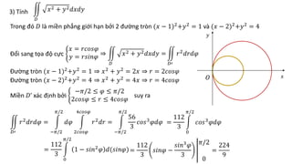 3) Tính
𝐷
𝑥2 + 𝑦2𝑑𝑥𝑑𝑦
Trong đó 𝐷 là miền phẳng giới hạn bởi 2 đường tròn (𝑥 − 1)2
+𝑦2
= 1 và (𝑥 − 2)2
+𝑦2
= 4
Đổi sang tọa độ cực
𝑥 = 𝑟𝑐𝑜𝑠𝜑
𝑦 = 𝑟𝑠𝑖𝑛𝜑 ⇒
𝐷
𝑥2 + 𝑦2𝑑𝑥𝑑𝑦 =
𝐷′
𝑟2
𝑑𝑟𝑑𝜑
Đường tròn (𝑥 − 1)2
+𝑦2
= 1 ⇒ 𝑥2
+ 𝑦2
= 2𝑥 ⇒ 𝑟 = 2𝑐𝑜𝑠𝜑
Đường tròn (𝑥 − 2)2
+𝑦2
= 4 ⇒ 𝑥2
+ 𝑦2
= 4𝑥 ⇒ 𝑟 = 4𝑐𝑜𝑠𝜑
Miền 𝐷’ xác định bởi
−𝜋/2 ≤ 𝜑 ≤ 𝜋/2
2𝑐𝑜𝑠𝜑 ≤ 𝑟 ≤ 4𝑐𝑜𝑠𝜑
suy ra
𝐷′
𝑟2𝑑𝑟𝑑𝜑 =
−𝜋/2
𝜋/2
𝑑𝜑
2𝑐𝑜𝑠𝜑
4𝑐𝑜𝑠𝜑
𝑟2𝑑𝑟 =
−𝜋/2
𝜋/2
56
3
𝑐𝑜𝑠3𝜑𝑑𝜑 =
112
3
0
𝜋/2
𝑐𝑜𝑠3
𝜑𝑑𝜑
=
224
9
𝑥
𝑦
𝑂
=
112
3
0
𝜋/2
1 − 𝑠𝑖𝑛2𝜑 𝑑(𝑠𝑖𝑛𝜑)=
112
3
𝑠𝑖𝑛𝜑 −
𝑠𝑖𝑛3𝜑
3
𝜋/2
0
 