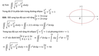 4) Tính
𝐷
𝑥2
9
+
𝑦2
4
𝑑𝑥𝑑𝑦
Trong đó 𝐷 là phần bên trong đường ellipse
𝑥2
9
+
𝑦2
4
= 1
Giải: Đổi sang tọa độ cực mở rộng
𝑥 = 3𝑟𝑐𝑜𝑠𝜑
𝑦 = 2𝑟𝑠𝑖𝑛𝜑
𝐷
𝑥2
9
+
𝑦2
4
𝑑𝑥𝑑𝑦 =
𝐷′
𝑟. 2.3. 𝑟𝑑𝑟𝑑𝜑 = 6
𝐷′
𝑟2
𝑑𝑟𝑑𝜑
Trong tọa độ cực mở rộng thì ellipse
𝑥2
9
+
𝑦2
4
= 1 có phương trình 𝑟 = 1.
⇒ 𝐷’ xác định bởi
0 ≤ 𝜑 ≤ 2𝜋
0 ≤ 𝑟 ≤ 1
⇒
𝐷′
𝑟2𝑑𝑟𝑑𝜑 =
0
2𝜋
𝑑𝜑
0
1
𝑟2𝑑𝑟 =
2𝜋
3
𝑥
𝑦
𝑂
⇒
𝐷
𝑥2
9
+
𝑦2
4
𝑑𝑥𝑑𝑦 = 6
𝐷′
𝑟2𝑑𝑟𝑑𝜑 = 6.
2𝜋
3
= 4𝜋
 