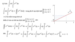 6) Tính
0
2
𝑑𝑥
𝑥
2
1
𝑒𝑦2
𝑑𝑦
0
2
𝑑𝑥
𝑥
2
1
𝑒𝑦2
𝑑𝑦 =
𝐷
𝑒𝑦2
𝑑𝑥𝑑𝑦 trong đó 𝐷 xác định bởi
0 ≤ 𝑥 ≤ 2
𝑥
2
≤ 𝑦 ≤ 1
⇒ 𝐷 là miền trong hình vẽ
2
1
𝑂
𝑥
𝑦
Miền 𝐷 còn có thể xác định bởi
0 ≤ 𝑦 ≤ 1
0 ≤ 𝑥 ≤ 2𝑦
nên
𝐷
𝑒𝑦2
𝑑𝑥𝑑𝑦 =
0
1
𝑑𝑦
0
2𝑦
𝑒𝑦2
𝑑𝑥 ⇒
0
2
𝑑𝑥
𝑥
2
1
𝑒𝑦2
𝑑𝑦 =
0
1
𝑑𝑦
0
2𝑦
𝑒𝑦2
𝑑𝑥
Mà
0
2𝑦
𝑒𝑦2
𝑑𝑥 = 2𝑦𝑒𝑦2
⇒
0
1
𝑑𝑦
0
2𝑦
𝑒𝑦2
𝑑𝑥 =
0
1
2𝑦𝑒𝑦2
𝑑𝑦 =
0
1
𝑒𝑦2
𝑑(𝑦2
) = 𝑒𝑦2
1
0
= 𝑒 − 1
 