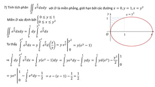 7) Tính tích phân
𝐷
𝑒
𝑥
𝑦𝑑𝑥𝑑𝑦 với 𝐷 là miền phẳng, giới hạn bởi các đường 𝑥 = 0, 𝑦 = 1, 𝑥 = 𝑦2
1
𝑥
𝑦
𝑂 1
Miền 𝐷 xác định bởi
0 ≤ 𝑦 ≤ 1
0 ≤ 𝑥 ≤ 𝑦2
Ta thấy
𝐷
𝑒
𝑥
𝑦𝑑𝑥𝑑𝑦 =
0
1
𝑑𝑦
0
𝑦2
𝑒
𝑥
𝑦𝑑𝑥
0
𝑦2
𝑒
𝑥
𝑦𝑑𝑥 = 𝑦
0
𝑦2
𝑒
𝑥
𝑦𝑑
𝑥
𝑦
= 𝑦 𝑒
𝑥
𝑦
𝑦2
0
= 𝑦 𝑒𝑦
− 1
⇒
0
1
𝑑𝑦
0
𝑦2
𝑒
𝑥
𝑦𝑑𝑥 =
0
1
𝑦 𝑒𝑦
− 1 𝑑𝑦 =
0
1
𝑦𝑒𝑦
𝑑𝑦 −
0
1
𝑦𝑑𝑦 =
0
1
𝑦𝑑(𝑒𝑦
) −
𝑦2
2
1
0
= 𝑦𝑒𝑦
1
0
−
0
1
𝑒𝑦
𝑑𝑦 −
1
2
= 𝑒 − 𝑒 − 1 −
1
2
=
1
2
 