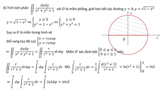 8) Tính tích phân
𝐷
𝑑𝑥𝑑𝑦
𝑥2 + 𝑦2 + 1 với 𝐷 là miền phẳng, giới hạn bởi các đường 𝑦 = 0, 𝑦 = 1 − 𝑥2
𝑦 = 1 − 𝑥2 ⇔
𝑦 ≥ 0
𝑦2
= 1 − 𝑥2 ⇔
𝑦 ≥ 0
𝑥2
+ 𝑦2
= 1
Suy ra 𝐷 là miền trong hình vẽ
𝑂
𝑥
𝑦
Đổi sang tọa độ cực
𝑥 = 𝑟𝑐𝑜𝑠𝜑
𝑦 = 𝑟𝑠𝑖𝑛𝜑
⇒
𝐷
𝑑𝑥𝑑𝑦
𝑥2 + 𝑦2 + 1
=
𝐷′
𝑟
𝑟2 + 1
𝑑𝑟𝑑𝜑 Miền 𝐷’ xác định bởi
0 ≤ 𝜑 ≤ 𝜋
0 ≤ 𝑟 ≤ 1
nên:
𝐷′
𝑟
𝑟2 + 1
𝑑𝑟𝑑𝜑 =
0
𝜋
𝑑𝜑
0
1
𝑟
𝑟2 + 1
𝑑𝑟 Mà
0
1
𝑟
𝑟2 + 1
𝑑𝑟 =
1
2
0
1
𝑑 𝑟2
+ 1
𝑟2 + 1
= ln 𝑟2 + 1
1
0
= 𝑙𝑛2
⇒
0
𝜋
𝑑𝜑
0
1
𝑟
𝑟2 + 1
𝑑𝑟 =
0
𝜋
𝑙𝑛2𝑑𝜑 = 𝜋𝑙𝑛2
 