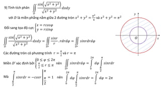 9) Tính tích phân
với 𝐷 là miền phẳng nằm giữa 2 đường tròn 𝑥2
+ 𝑦2
=
𝜋2
4
và 𝑥2
+ 𝑦2
= 𝜋2
𝐷
𝑠𝑖𝑛 𝑥2 + 𝑦2
𝑥2 + 𝑦2
𝑑𝑥𝑑𝑦
Đổi sang tọa độ cực
𝑥 = 𝑟𝑐𝑜𝑠𝜑
𝑦 = 𝑟𝑠𝑖𝑛𝜑
Các đường tròn có phương trình 𝑟 =
𝜋
2
và 𝑟 = 𝜋
𝐷
𝑠𝑖𝑛 𝑥2 + 𝑦2
𝑥2 + 𝑦2
𝑑𝑥𝑑𝑦 =
𝐷′
𝑠𝑖𝑛𝑟
𝑟
. 𝑟𝑑𝑟𝑑𝜑 =
𝐷′
𝑠𝑖𝑛𝑟𝑑𝑟𝑑𝜑
Miền 𝐷’ xác định bởi
0 ≤ 𝜑 ≤ 2𝜋
𝜋
2
≤ 𝑟 ≤ 𝜋
nên
𝐷′
𝑠𝑖𝑛𝑟𝑑𝑟𝑑𝜑 =
0
2𝜋
𝑑𝜑
𝜋
2
𝜋
𝑠𝑖𝑛𝑟𝑑𝑟
Mà
𝜋
2
𝜋
𝑠𝑖𝑛𝑟𝑑𝑟 = −𝑐𝑜𝑠𝑟
𝜋
𝜋
2
= 1 nên
0
2𝜋
𝑑𝜑
𝜋
2
𝜋
𝑠𝑖𝑛𝑟𝑑𝑟 =
0
2𝜋
𝑑𝜑 = 2𝜋
𝑂
𝑦
𝑥
 