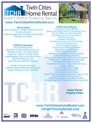 TCHR Value Offering Owners are Licensed Realtors Experienced Property Owners & Management Team Twin Cities Metro Area Market Expertise Automated, Real-Time Accounting Info Electronic Payments Professional Photography Broad Internet Exposure for Your Vacancy No Upfront Advertising Fees Free Home Rental Analysis In-Depth Tenant Background Search Online Owner Account Access Tenant Placement Services Representative Present for Move-in Inspection Liability Reduction/Asset Protection Efficient Tenant Property Viewing Process with Feedback Talking House - Automated Drive-up Message Yard Signs and Property Brochures Comprehensive 24 Hour, 7 Days a Week Services at Competitive Rates Low Tenant Application Charges Online Maintenance Requests Online Tenant Account Access Flexible Terms and Services (Nonexclusive, NO Long Term Contracts Required, Volume Discounts) Collections Agencies and Law Offices Available No Hidden Fees!!! No Enrollment, Advertising, Set-up Fees Homeowners Have a Vacancy?  Unable to Sell Your Home? We Have Tenants! Need an Experienced, Dedicated Team to Help Manage Your Asset? Expert Rental Property Advice www.TwinCitiesHomeRental.com [email_address] TCHR Fee Schedule Zero Advertising Fees Zero Setup Costs, Enrollment Fess, etc. Management Fee:  8% of Gross Rent Lease Fee:  80% of 1 st  Month’s Rent Lease Renewal: 20% of One Month’s Rent $30 Non-sufficient Funds Application Fee: $35 Per Individual Flexible Terms and Contracts Additional Property Management Services (Legal, Maintenance, etc.) Available www.TwinCitiesHomeRental.com 