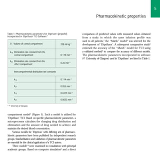 5
                                                                                      Pharmacokinetic properties


Table 1. Pharmacokinetic parameters for ‘Diprivan’ (propofol)           comparison of predicted values with measured values obtained
incorporated in ‘Diprifusor’ TCI Software*                              from a study in which the same infusion profile was
                                                                        used in all patients,7 the “Marsh” model 3 was selected for the
   V1 Volume of central compartment                      228 ml kg–1    development of ‘Diprifusor’. A subsequent comparative study8
                                                                        endorsed the accuracy of the “Marsh” model for TCI using
   k10 Elimination rate constant from the                               a validated method9 to compare the accuracy of different models.
       central compartment                               0.119 min–1    The pharmacokinetic parameters incorporated in software
                                                                        (© University of Glasgow) used in ‘Diprifusor’ are listed in Table 1.
   keo Elimination rate constant from the
                                                         0.26 min–1
       effect compartment


        Intercompartmental distribution rate constants


        k12                                              0.114 min–1

        k21                                              0.055 min–1

        k13                                              0.0419 min–1

        k31                                              0.0033 min–1

* © University of Glasgow.



compartment model2 (Figure 1). Such a model is utilised for
‘Diprifusor’ TCI. Based on specific pharmacokinetic parameters, a
microprocessor calculates the changing drug distribution and
elimination and the amount of drug needed to achieve and
maintain the desired blood concentration.
     Various models for ‘Diprivan’ with differing sets of pharmaco-
kinetic parameters have been published by independent research
groups. Standardisation and validation of pharmacokinetic parameters
are essential for the clinical application of a TCI system.
     Three models3–5 were examined in consultation with principal
academic groups. Based on computer simulation6 and a direct
 