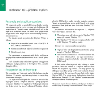 20
         ‘Diprifusor’ TCI – practical aspects



                                                                                  when the PFS has been loaded correctly. Magnetic resonance
     Assembly and aseptic precautions                                             “signals” are generated by the tag. An aerial (Figure 6) in the syringe
     PFS components need to be assembled before use. Detailed assembly            pump detects these signals and relays them to the ‘Diprifusor’ TCI
     instructions are on the back of the carton and with the blister tray. All    Subsystem.
     presentations of ‘Diprivan’ support microbial growth and are for                  The electronics and software in the ‘Diprifusor’ TCI Subsystem
     single use in an individual patient. The exterior of the syringe and the     “read” these “signals” and ensure that:
     plunger are not sterile. Asepsis must be maintained during assembly –
     and subsequent use.                                                               q The syringe pump will only operate in ‘Diprifusor’ TCI
          The standard aseptic precautions for ‘Diprivan’ PFS are as                     mode with a tagged ‘Diprivan’ PFS
     follows:                                                                          q The ‘Diprifusor’ TCI Software recognises whether a 1%
                                                                                         or 2% ‘Diprivan’ PFS has been loaded.
         q Single use in an individual patient – the PFS is NOT A
           MULTIDOSE CONTAINER                                                         There are two consequences for safe operation:
         q Maintain asepsis for both ‘Diprivan’ and infusion equipment
                                                                                       q ‘Diprivan’ is the only drug that is infused when the syringe
         q Discard unused drug.                                                          pump is in ‘Diprifusor’ TCI mode
           The maintenance of asepsis starts with alcohol swabbing or                  q The automatic confirmation of concentration means that
     spraying of the rubber stopper after removal of the “flip-off” plastic              the correct infusion pattern – and target concentration –
     seal.                                                                               is obtained irrespective of whether a 1% or 2% ‘Diprivan’
           There is a built-in safety feature with ‘Diprifusor’ to help prevent          PFS is loaded.
     refilling and multiple-patient use of the ‘Diprivan’ PFS. A detailed               A third feature enhances patient safety relating to aseptic
     description follows.                                                         precautions. When the contents of a ‘Diprivan’ PFS have been
                                                                                  infused, the recognition tag is erased. This helps prevent any
     Recognition tag in finger grip                                               refilling and reuse of that syringe in TCI mode whether in the same
     The recognition tag* (“electronic marker”) in the finger grip of a           or another patient. The user can, of course, load another tagged
     ‘Diprivan’ PFS provides important safety features for correct drug           ‘Diprivan’ PFS. (The syringe pump displays instructions about
     identification and usage.43                                                  loading a new ‘Diprivan’ PFS and ‘Diprifusor’ provides automatic
          The tag is an encoded capsule that is visible on one side of the        compensation for the short interruption.)
     finger grip. To load a ‘Diprivan’ PFS into a syringe pump that
     incorporates ‘Diprifusor’, the tagged side of the finger grip is inserted    * Programmable Magnetic Resonance (PMR) tag in the finger grip of a ‘Diprivan’
     into the slot (syringe “ear groove”) and rotated. The display indicates      Pre-Filled Syringe: this technology is licensed from Scientific Generics Limited.
 