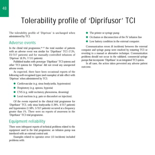 48


                Tolerability profile of ‘Diprifusor’ TCI
     The tolerability profile of ‘Diprivan’ is unchanged when                 q The printer or syringe pump
     administered by TCI.                                                     q Occlusion or disconnection of the IV infusion line
                                                                              q Low battery condition in the external computer.
     Adverse events
                                                                              Communication errors (6 incidents) between the external
     In the clinial trial programme,45–52 the total number of patients
                                                                          computer and syringe pump were resolved by restarting TCI or
     with an adverse event was similar for ‘Diprifusor’ TCI (7.3%,
                                                                          reverting to a manual or alternative technique. Communication
     23/317 patients) and for manually-controlled infusions of
                                                                          problems should not occur in the validated, commercial syringe
     ‘Diprivan’ (6.3%, 7/111 patients).
                                                                          pumps that incorporate ‘Diprifusor’ in an integrated TCI system.
          Published studies with prototype ‘Diprifusor’ TCI systems and
                                                                              In all cases, the action taken prevented any adverse patient
     other TCI systems for ‘Diprivan’ did not reveal any unexpected
                                                                          outcome.
     adverse events.
          As expected, there have been occasional reports of the
     following well-recognised types (and examples) of side effect with
     ‘Diprivan’ when administered by TCI:
         q Cardiovascular (e.g. sinus bradycardia, hypotension)
         q Respiratory (e.g. apnoea, hypoxia)
         q CNS (e.g. mild excitatory phenomena, dreaming)
         q Local reactions (e.g. pain or discomfort on injection).
         Of the events reported in the clinical trial programme for
     ‘Diprifusor’ TCI, only sinus bradycardia (1.26%, 4/317 patients)
     and hypotension (1.58%, 5/317 patients) occurred at a frequency
     greater than 1%. There were no reports of awareness in the
     ‘Diprifusor’ TCI trial programme.

     Equipment reliability
     There were infrequent reports of technical problems related to the
     equipment used in the trial programme; an infusion pump was
     interfaced with an external control unit.
          Examples related to operator error (13 incidents) included
     problems with:
 