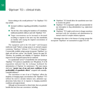 50
         ‘Diprivan’ TCI – clinical trials



        Factors relating to the overall preference 51a for ‘Diprifusor’ TCI       q ‘Diprifusor’ TCI should allow the anaesthetist more time
     may include:                                                                   to monitor the patient
                                                                                  q ‘Diprifusor’ TCI compensates rapidly and automatically for
         q Increased confidence regarding predictability of anaesthetic
                                                                                    any interruption to drug administration (e.g. replacement
           effects
                                                                                    of a syringe)
         q The fact that, when making the transition to IV anaesthesia,           q ‘Diprifusor’ TCI might avoid errors in dosage sometimes
           traditional anaesthetic skills are used with ‘Diprifusor’ TCI            associated with the calculation and administration by
         q Target concentrations can be increased or decreased                      manual control of complex infusion regimens.
           according to response in the same way that anaesthetists
                                                                                  Advantages that relate to the features of syringe pumps that
           are familiar with varying the inspired concentration of
                                                                              incorporate ‘Diprifusor’ are summarised on pages 24 to 29.
           inhalational agents.51a
          The equipment used in the UK study 51a and European
     multicentre study79 linked a syringe pump to an external computer
     containing ‘Diprifusor’ Software (© University of Glasgow).
     Commercially-available syringe pumps incorporate ‘Diprifusor’ in a
     single unit and have various “user friendly” features (see page 24).
     Therefore, the portability and reliability of ‘Diprifusor’ should be
     improved in the integrated systems that are marketed.
          In a questionnaire survey 64 of anaesthetists who used prototype
     ‘Diprifusor’ TCI systems to anaesthetise over 700 patients, 27 of 30
     respondents indicated that the technique facilitated the
     administration of ‘Diprivan’ for maintenance. The main reasons
     cited were “greater ease of use and more confidence in the
     predictability of anaesthetic effects” compared with manually-
     controlled infusions.64
          The convenience or ease of use of ‘Diprifusor’ reflects the
     simplicity of changing target concentrations with ‘Diprifusor’ TCI
     without the need to calculate infusion rates, administer sup-
     plementary bolus doses etc in response to changing anaesthetic
     conditions and surgical stimuli.
          Although not documented in clinical trials, there are potential
     benefits that stem from user convenience, including:
 