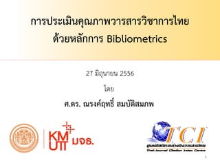 27 มิถุนายน 2556
1
การประเมินคุณภาพวารสารวิชาการไทย
ด้วยหลักการ Bibliometrics
โดย
ศ.ดร. ณรงค์ฤทธิ์ สมบัติสมภพ
 