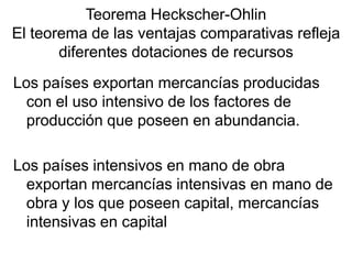 Los países exportan mercancías producidas
con el uso intensivo de los factores de
producción que poseen en abundancia.
Los países intensivos en mano de obra
exportan mercancías intensivas en mano de
obra y los que poseen capital, mercancías
intensivas en capital
Teorema Heckscher-Ohlin
El teorema de las ventajas comparativas refleja
diferentes dotaciones de recursos
 