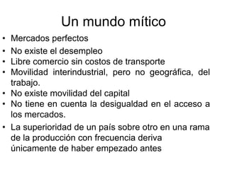 Un mundo mítico
• Mercados perfectos
• No existe el desempleo
• Libre comercio sin costos de transporte
• Movilidad interindustrial, pero no geográfica, del
trabajo.
• No existe movilidad del capital
• No tiene en cuenta la desigualdad en el acceso a
los mercados.
• La superioridad de un país sobre otro en una rama
de la producción con frecuencia deriva
únicamente de haber empezado antes
 