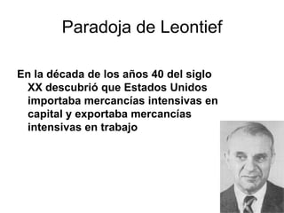 Paradoja de Leontief
En la década de los años 40 del siglo
XX descubrió que Estados Unidos
importaba mercancías intensivas en
capital y exportaba mercancías
intensivas en trabajo
 