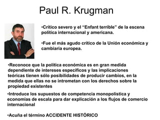 Paul R. Krugman
•Crítico severo y el “Enfant terrible” de la escena
política internacional y americana.
•Fue el más agudo crítico de la Unión económica y
cambiaria europea.
•Introduce los supuestos de competencia monopolística y
economías de escala para dar explicación a los flujos de comercio
internacional
•Acuña el término ACCIDENTE HISTÓRICO
•Reconoce que la política económica es en gran medida
dependiente de intereses específicos y las implicaciones
teóricas tienen sólo posibilidades de producir cambios, en la
medida que ellas no se intrometan con los derechos sobre la
propiedad existentes
 