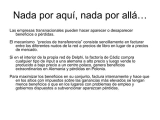 Nada por aquí, nada por allá…
Las empresas transnacionales pueden hacer aparecer o desaparecer
beneficios o pérdidas.
El mecanismo “precios de transferencia” consiste sencillamente en facturar
entre los diferentes nudos de la red a precios de libro en lugar de a precios
de mercado.
Si en el interior de la propia red de Delphi, la factoría de Cádiz compra
cualquier tipo de input a una alemana a alto precio y luego vende lo
producido a bajo precio a un centro polaco, genera beneficios
extraordinarios en Alemania y pérdidas en Polonia.
Para maximizar los beneficios en su conjunto, factura internamente y hace que
en los sitios con impuestos sobre las ganancias más elevados se tengan
menos beneficios o que en los lugares con problemas de empleo y
gobiernos dispuestos a subvencionar aparezcan pérdidas.
 