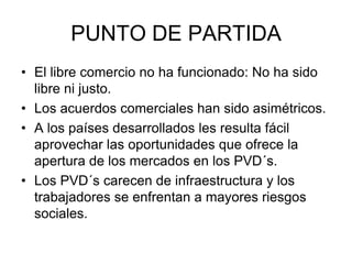 PUNTO DE PARTIDA
• El libre comercio no ha funcionado: No ha sido
libre ni justo.
• Los acuerdos comerciales han sido asimétricos.
• A los países desarrollados les resulta fácil
aprovechar las oportunidades que ofrece la
apertura de los mercados en los PVD´s.
• Los PVD´s carecen de infraestructura y los
trabajadores se enfrentan a mayores riesgos
sociales.
 