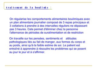 traitement de la boulimie  : On régularise les comportements alimentaires boulimiques avec un plan alimentaire journalier composé de 3 repas principaux et 3 collations à prendre à des intervalles réguliers ne dépassant pas 3 heures. Cela permet d'éliminer chez la personne l'alternance de périodes de suralimentation et de restriction On travaille sur les pensées, sentiments et  attitudes pathologiques liés au fait de manger, aux formes du corps et au poids, ainsi qu'à la faible estime de soi. Le patient est entraîné à apprendre à résoudre les problèmes qui se posent au jour le jour et à s'affirmer.  